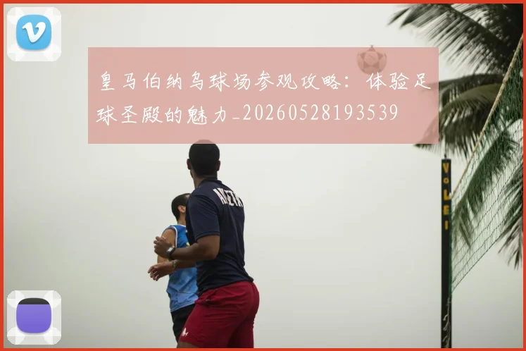 皇马伯纳乌球场参观攻略：体验足球圣殿的魅力_20260528193539