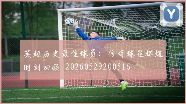 英超历史最佳球员：传奇球星辉煌时刻回顾_20260529200516