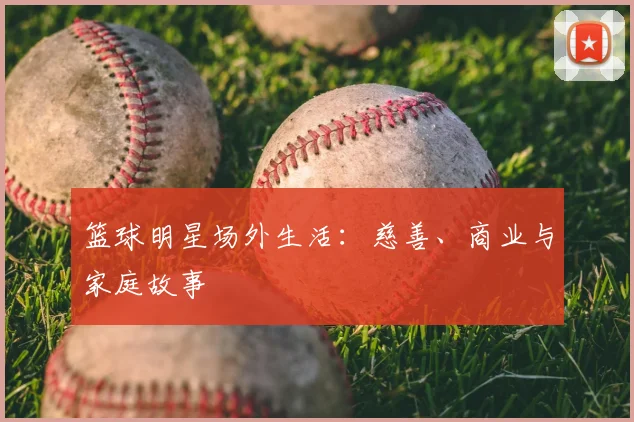 篮球明星场外生活：慈善、商业与家庭故事